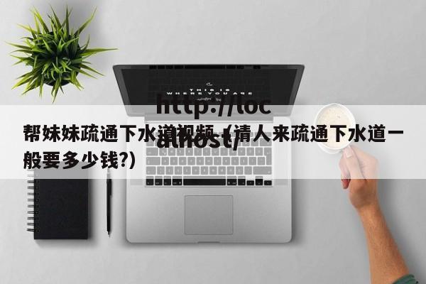 帮妹妹疏通下水道视频（请人来疏通下水道一般要多少钱?）